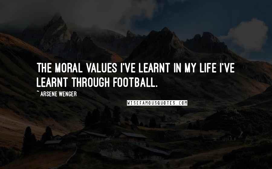 Arsene Wenger Quotes: The moral values I've learnt in my life I've learnt through football.