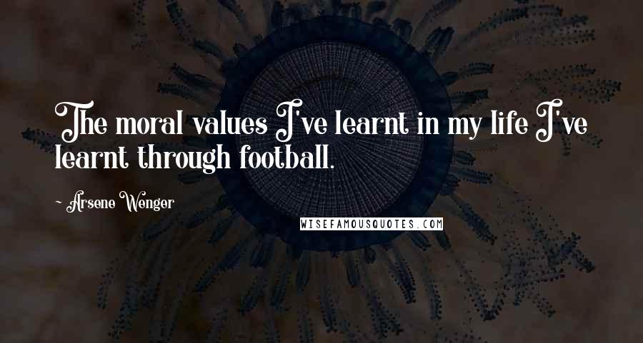 Arsene Wenger Quotes: The moral values I've learnt in my life I've learnt through football.