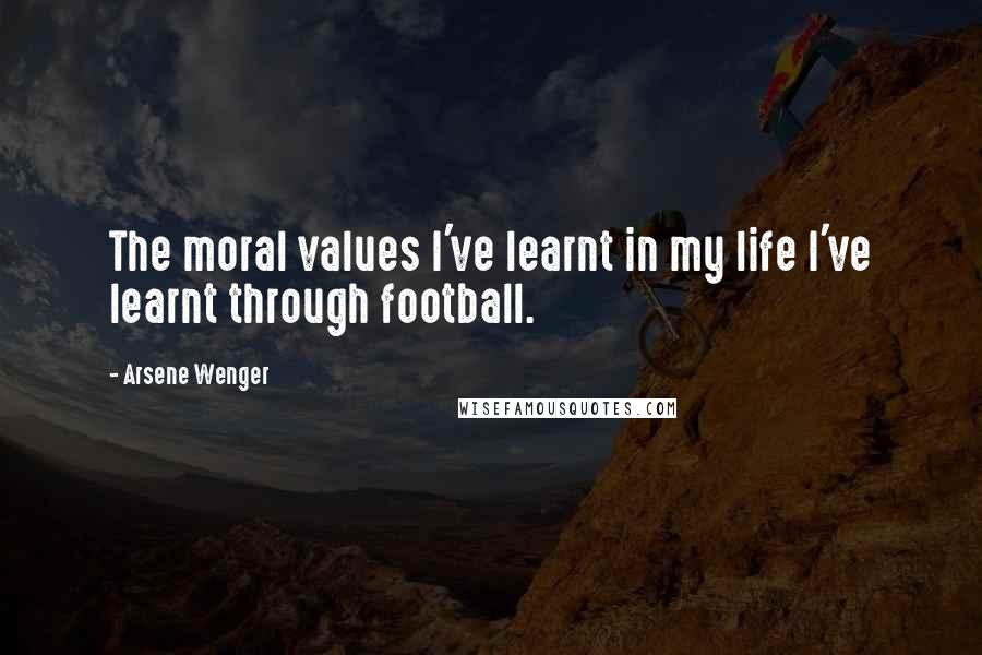 Arsene Wenger Quotes: The moral values I've learnt in my life I've learnt through football.