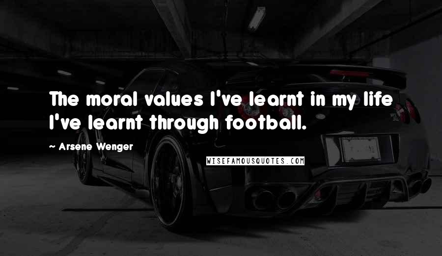 Arsene Wenger Quotes: The moral values I've learnt in my life I've learnt through football.