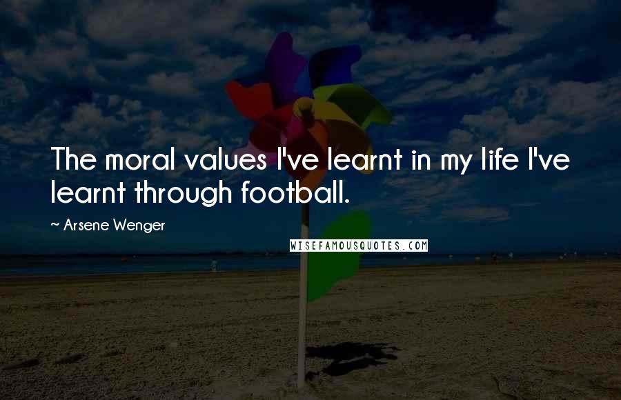 Arsene Wenger Quotes: The moral values I've learnt in my life I've learnt through football.