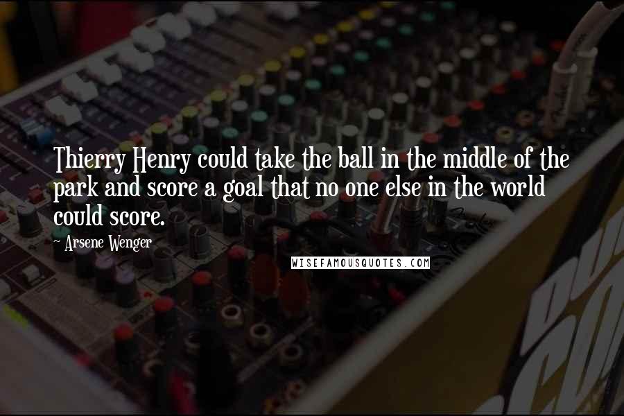 Arsene Wenger Quotes: Thierry Henry could take the ball in the middle of the park and score a goal that no one else in the world could score.