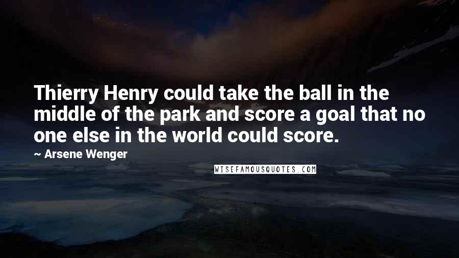 Arsene Wenger Quotes: Thierry Henry could take the ball in the middle of the park and score a goal that no one else in the world could score.