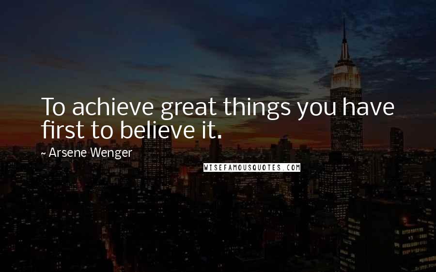 Arsene Wenger Quotes: To achieve great things you have first to believe it.