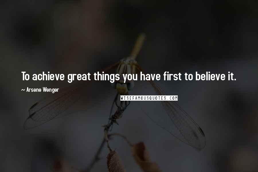 Arsene Wenger Quotes: To achieve great things you have first to believe it.