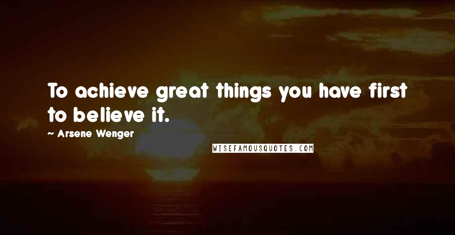 Arsene Wenger Quotes: To achieve great things you have first to believe it.