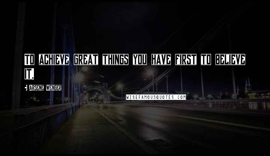 Arsene Wenger Quotes: To achieve great things you have first to believe it.