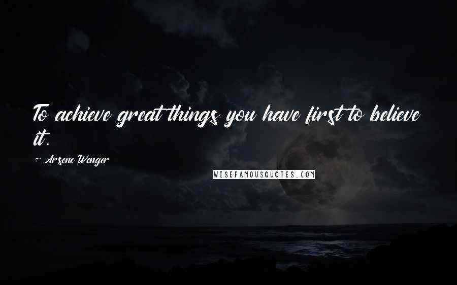 Arsene Wenger Quotes: To achieve great things you have first to believe it.