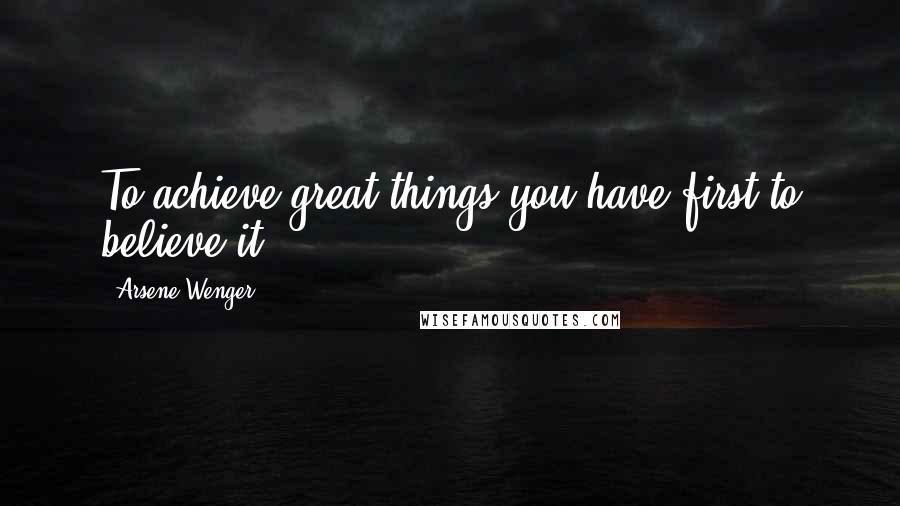 Arsene Wenger Quotes: To achieve great things you have first to believe it.