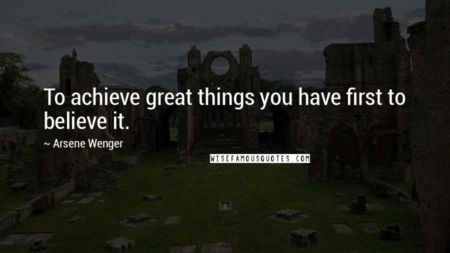 Arsene Wenger Quotes: To achieve great things you have first to believe it.