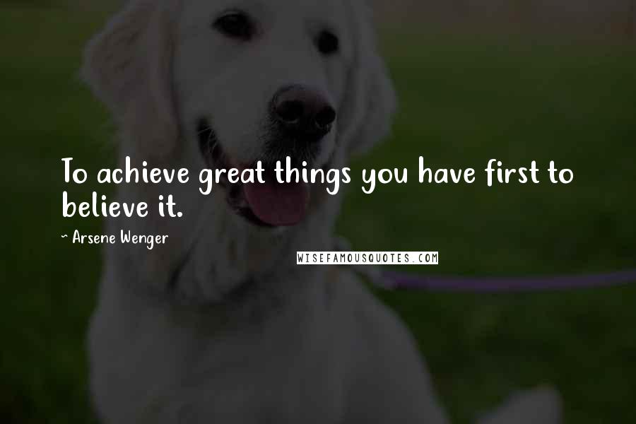 Arsene Wenger Quotes: To achieve great things you have first to believe it.