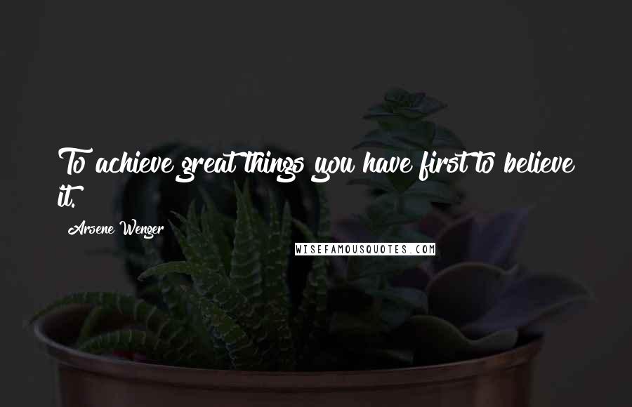 Arsene Wenger Quotes: To achieve great things you have first to believe it.