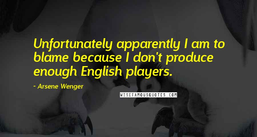 Arsene Wenger Quotes: Unfortunately apparently I am to blame because I don't produce enough English players.