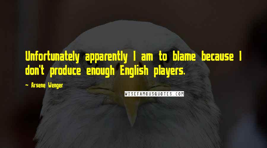 Arsene Wenger Quotes: Unfortunately apparently I am to blame because I don't produce enough English players.