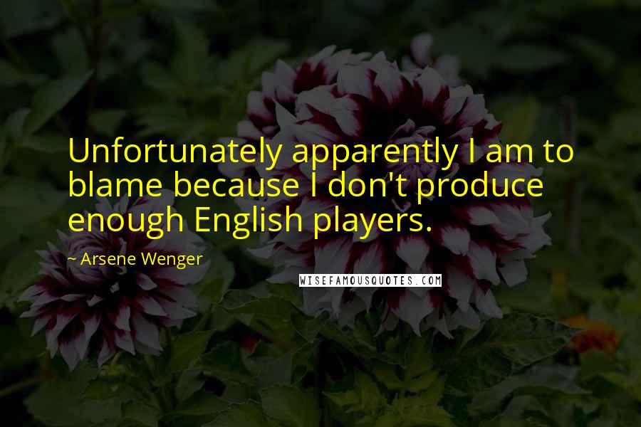 Arsene Wenger Quotes: Unfortunately apparently I am to blame because I don't produce enough English players.