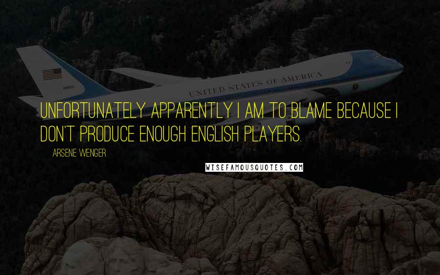 Arsene Wenger Quotes: Unfortunately apparently I am to blame because I don't produce enough English players.
