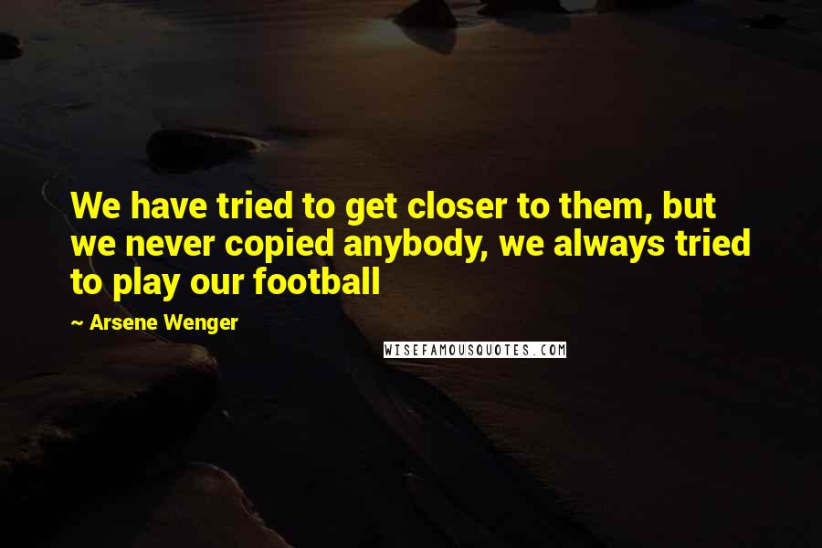 Arsene Wenger Quotes: We have tried to get closer to them, but we never copied anybody, we always tried to play our football