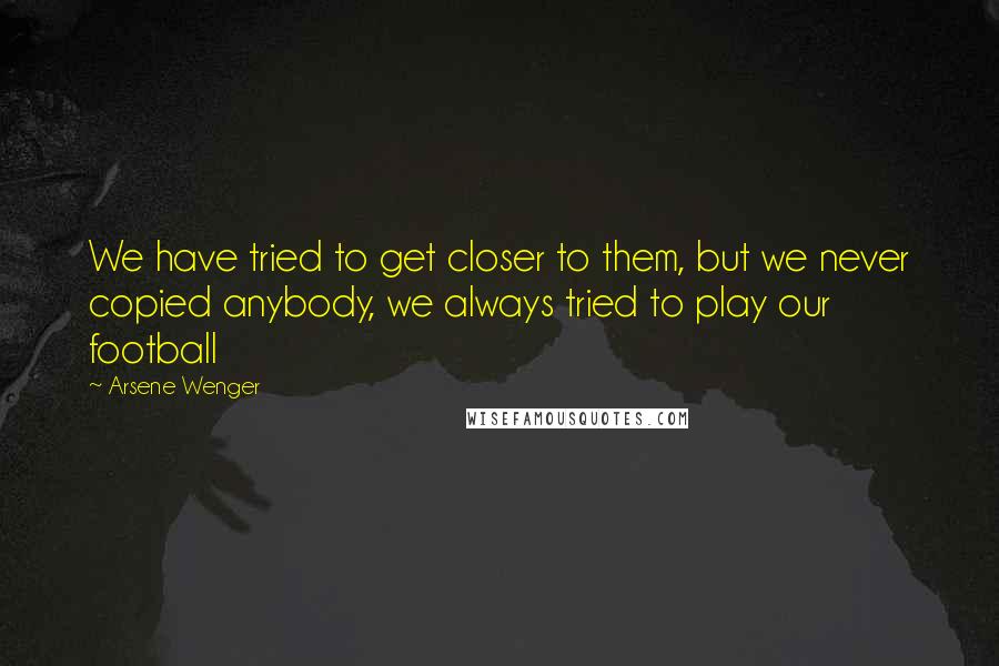 Arsene Wenger Quotes: We have tried to get closer to them, but we never copied anybody, we always tried to play our football