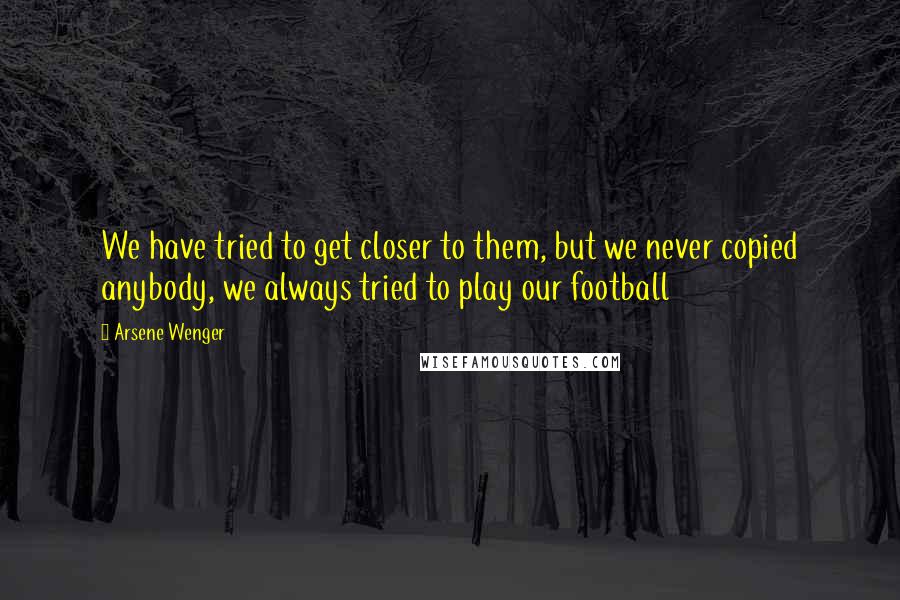 Arsene Wenger Quotes: We have tried to get closer to them, but we never copied anybody, we always tried to play our football