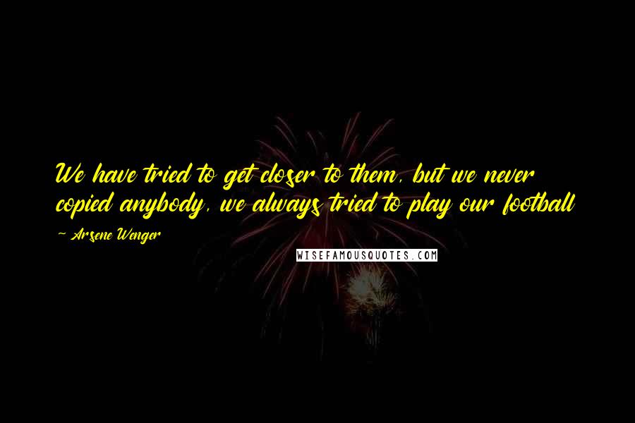 Arsene Wenger Quotes: We have tried to get closer to them, but we never copied anybody, we always tried to play our football