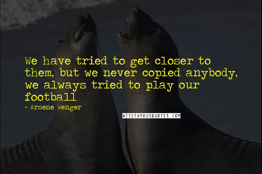 Arsene Wenger Quotes: We have tried to get closer to them, but we never copied anybody, we always tried to play our football