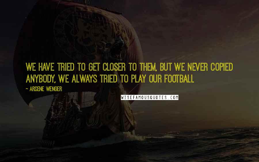 Arsene Wenger Quotes: We have tried to get closer to them, but we never copied anybody, we always tried to play our football