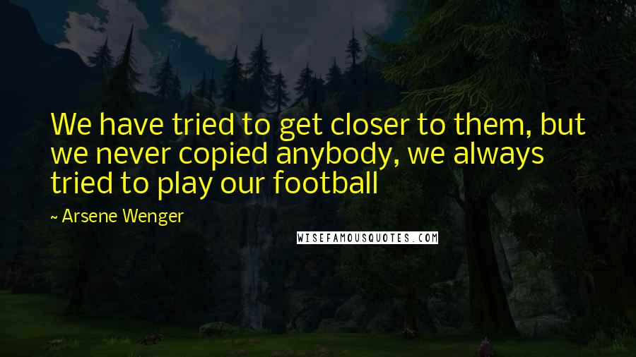 Arsene Wenger Quotes: We have tried to get closer to them, but we never copied anybody, we always tried to play our football