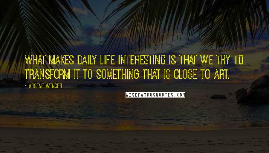 Arsene Wenger Quotes: What makes daily life interesting is that we try to transform it to something that is close to art.