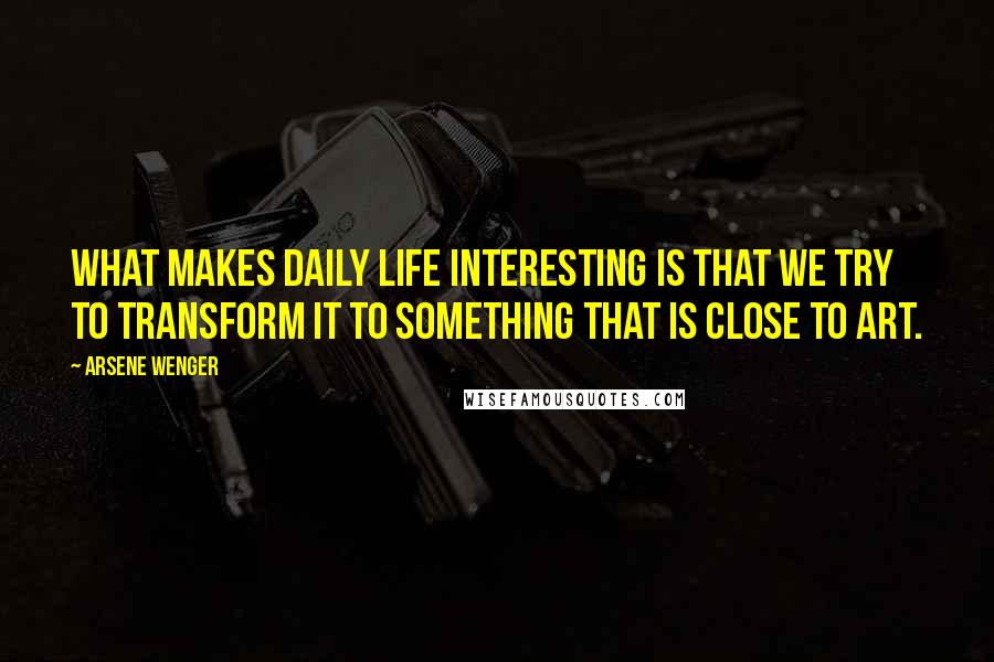 Arsene Wenger Quotes: What makes daily life interesting is that we try to transform it to something that is close to art.