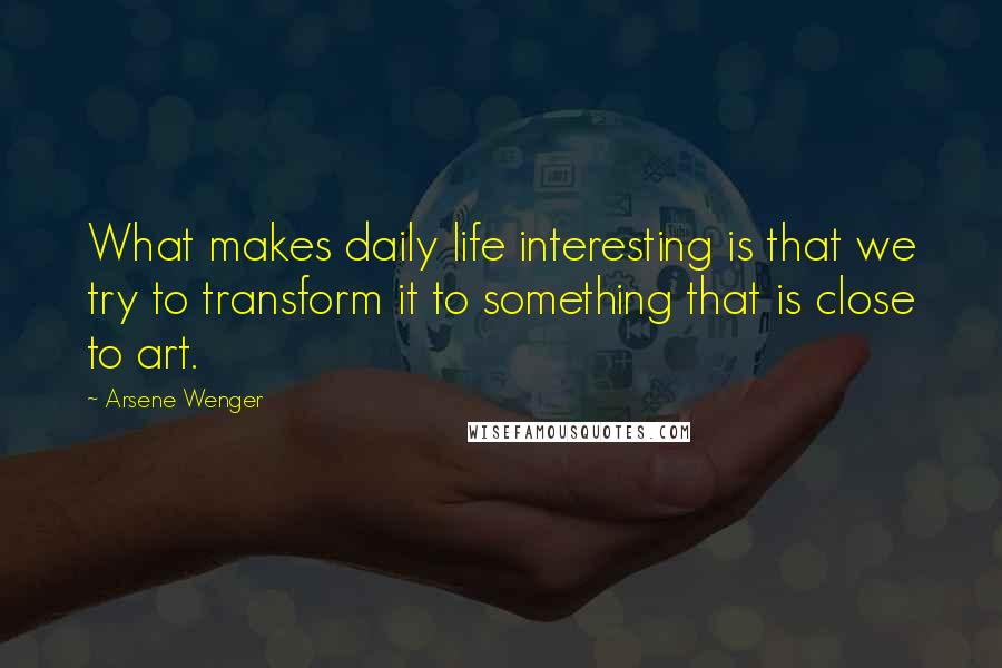 Arsene Wenger Quotes: What makes daily life interesting is that we try to transform it to something that is close to art.