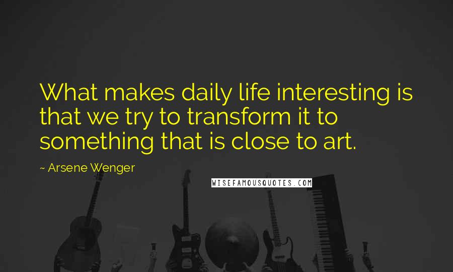 Arsene Wenger Quotes: What makes daily life interesting is that we try to transform it to something that is close to art.