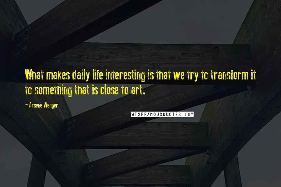 Arsene Wenger Quotes: What makes daily life interesting is that we try to transform it to something that is close to art.