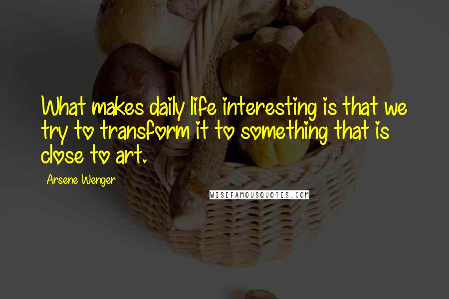 Arsene Wenger Quotes: What makes daily life interesting is that we try to transform it to something that is close to art.