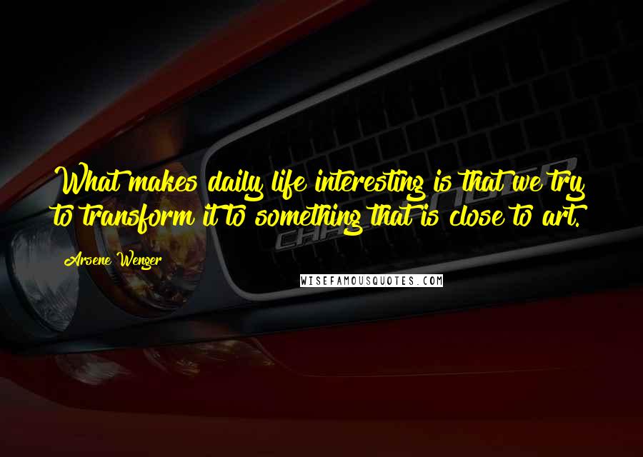 Arsene Wenger Quotes: What makes daily life interesting is that we try to transform it to something that is close to art.