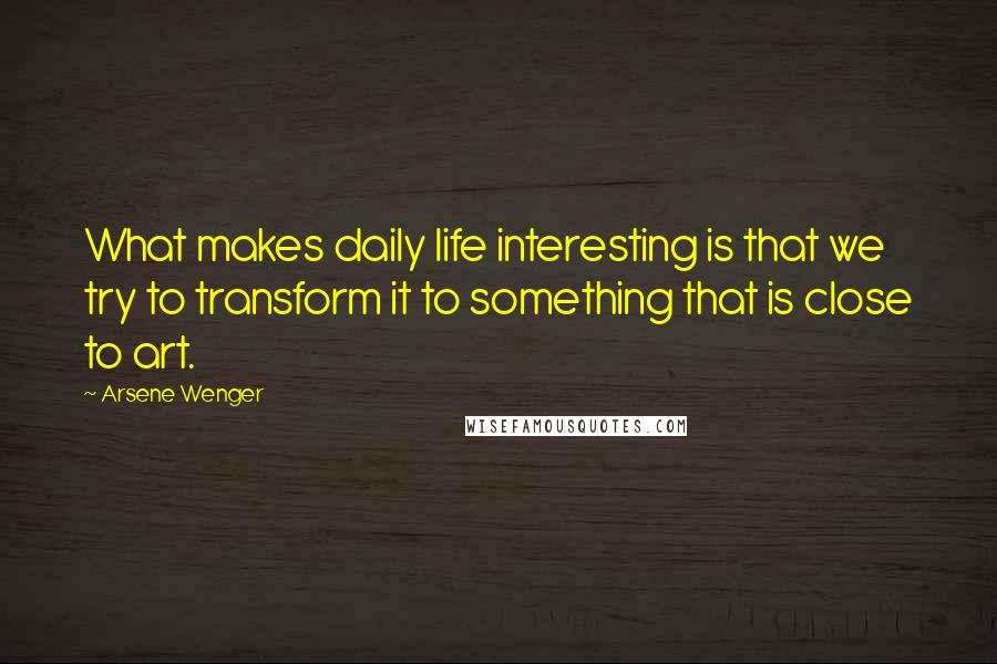 Arsene Wenger Quotes: What makes daily life interesting is that we try to transform it to something that is close to art.