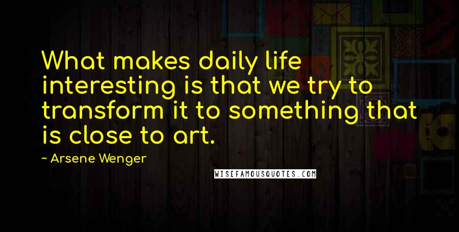 Arsene Wenger Quotes: What makes daily life interesting is that we try to transform it to something that is close to art.