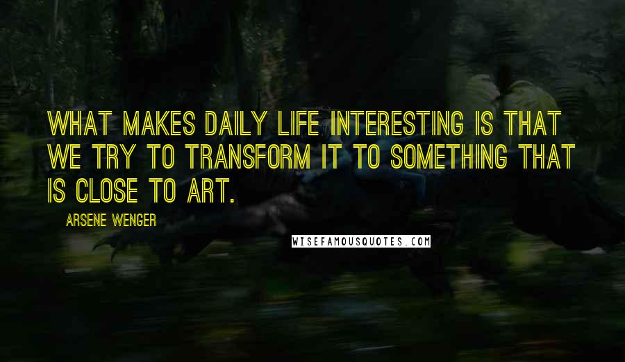 Arsene Wenger Quotes: What makes daily life interesting is that we try to transform it to something that is close to art.