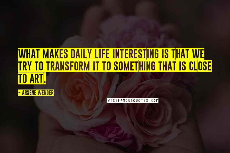 Arsene Wenger Quotes: What makes daily life interesting is that we try to transform it to something that is close to art.