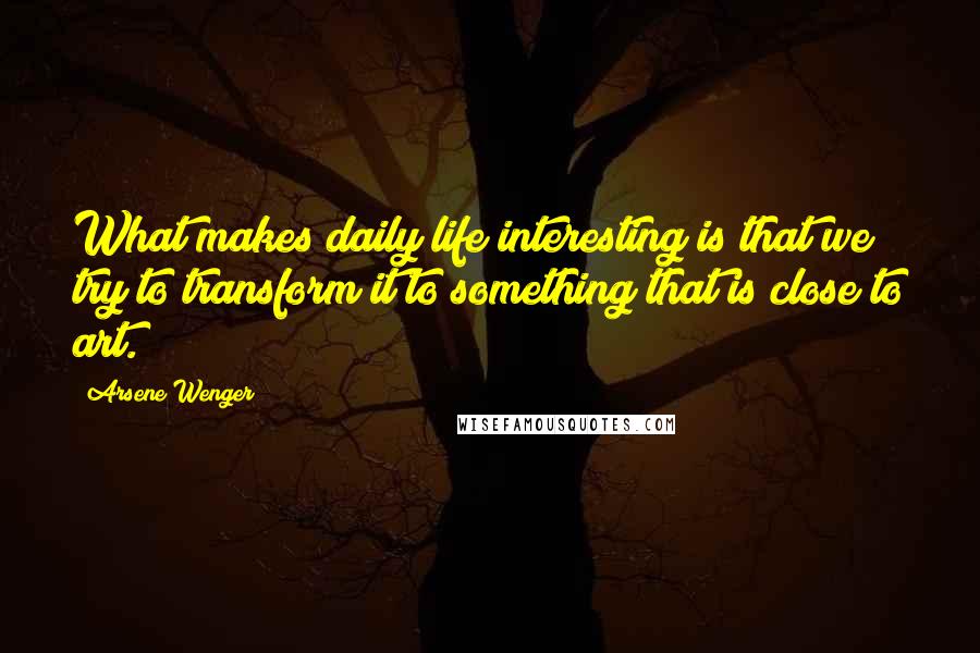 Arsene Wenger Quotes: What makes daily life interesting is that we try to transform it to something that is close to art.