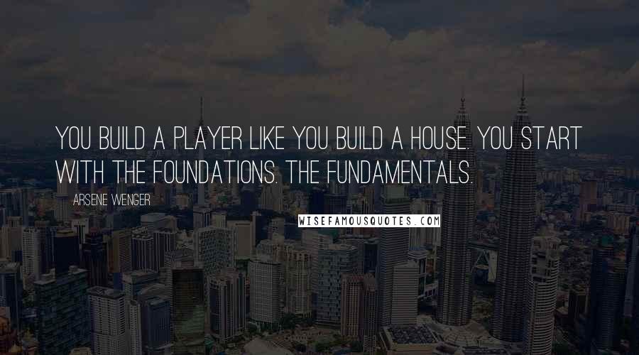 Arsene Wenger Quotes: You build a player like you build a house. You start with the foundations. The fundamentals.