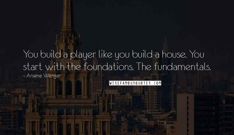 Arsene Wenger Quotes: You build a player like you build a house. You start with the foundations. The fundamentals.