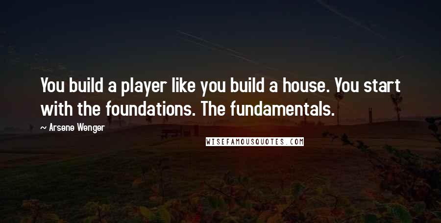 Arsene Wenger Quotes: You build a player like you build a house. You start with the foundations. The fundamentals.