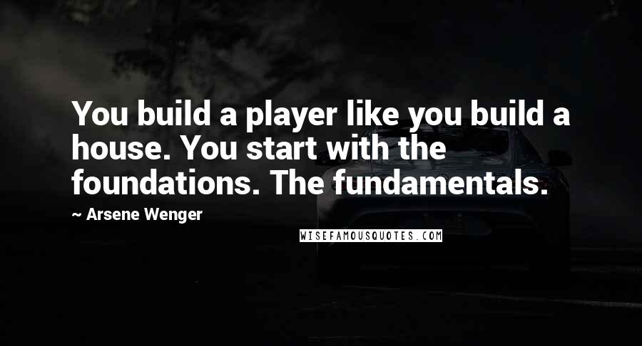 Arsene Wenger Quotes: You build a player like you build a house. You start with the foundations. The fundamentals.