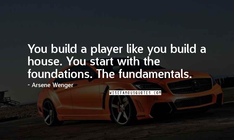 Arsene Wenger Quotes: You build a player like you build a house. You start with the foundations. The fundamentals.