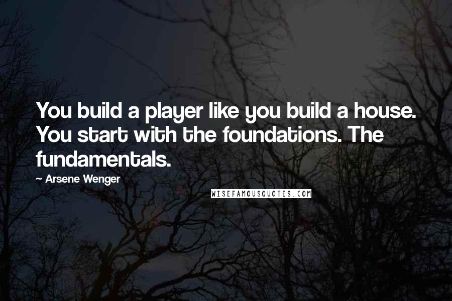 Arsene Wenger Quotes: You build a player like you build a house. You start with the foundations. The fundamentals.