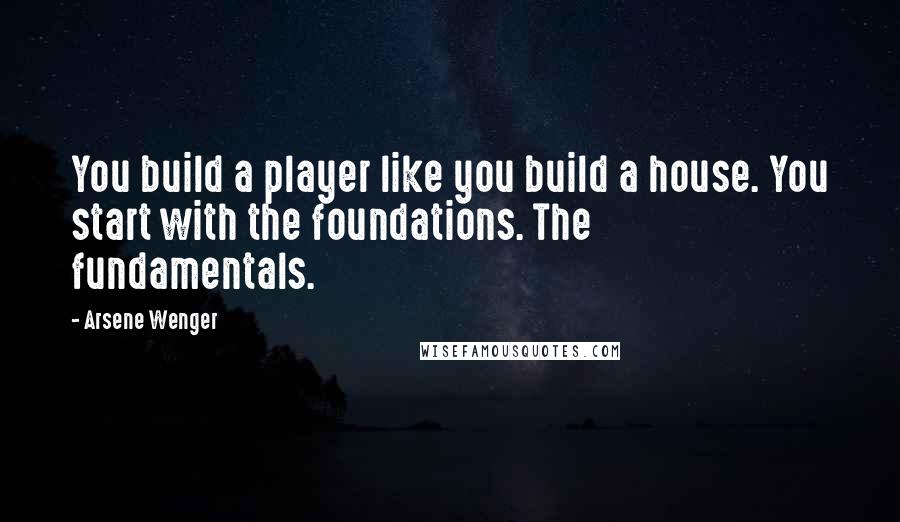 Arsene Wenger Quotes: You build a player like you build a house. You start with the foundations. The fundamentals.