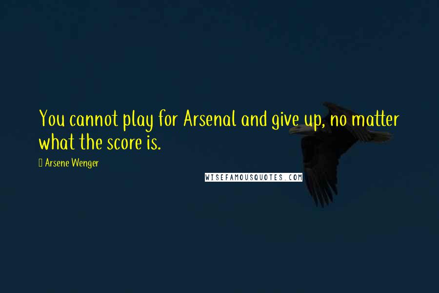 Arsene Wenger Quotes: You cannot play for Arsenal and give up, no matter what the score is.
