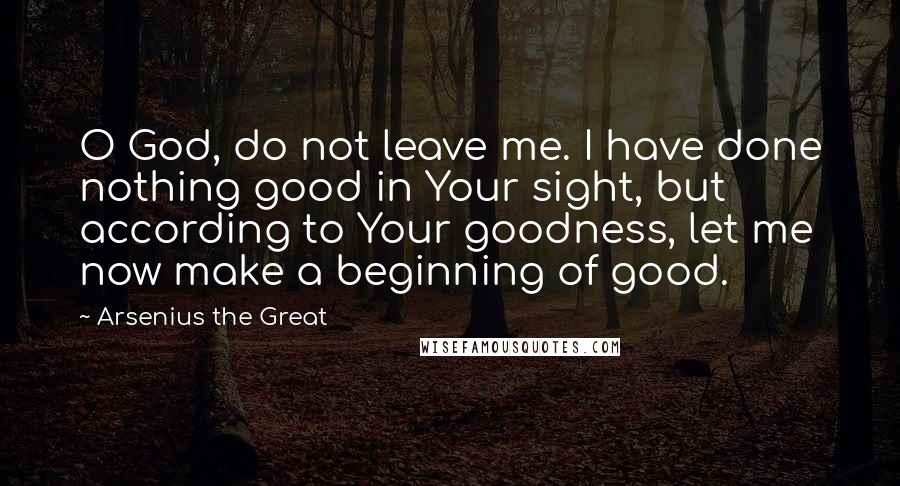 Arsenius The Great Quotes: O God, do not leave me. I have done nothing good in Your sight, but according to Your goodness, let me now make a beginning of good.