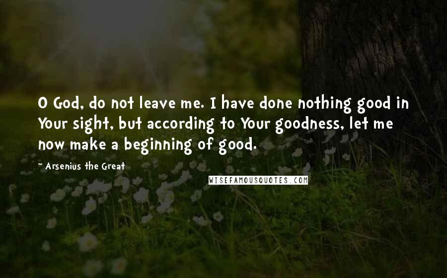 Arsenius The Great Quotes: O God, do not leave me. I have done nothing good in Your sight, but according to Your goodness, let me now make a beginning of good.