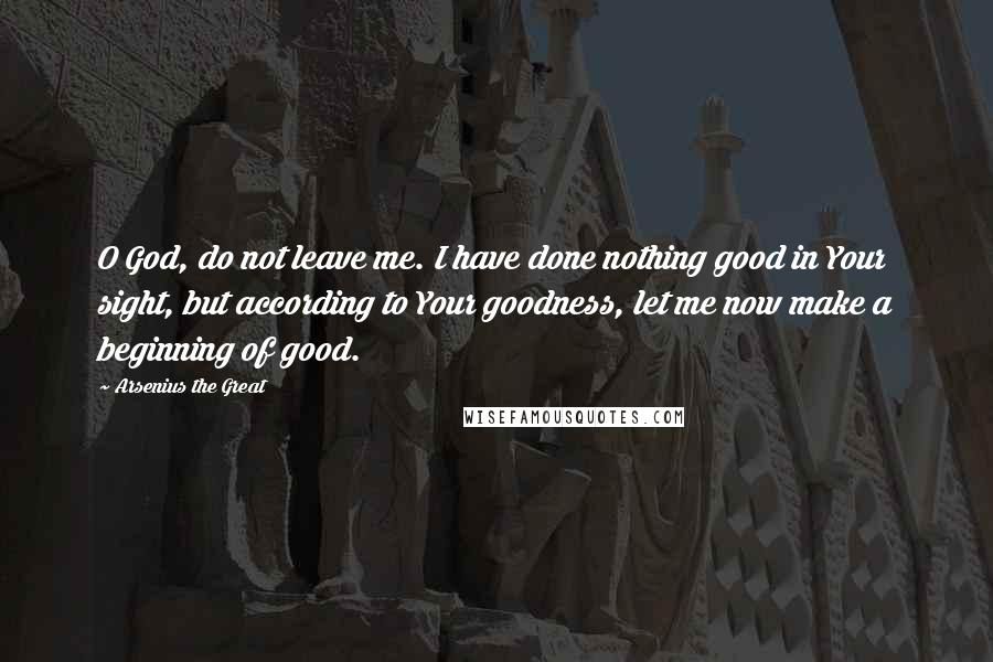 Arsenius The Great Quotes: O God, do not leave me. I have done nothing good in Your sight, but according to Your goodness, let me now make a beginning of good.